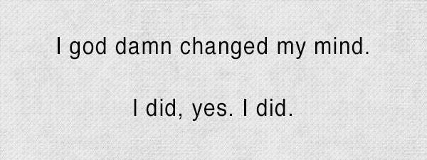 I god damn changed my mind, yes I did.